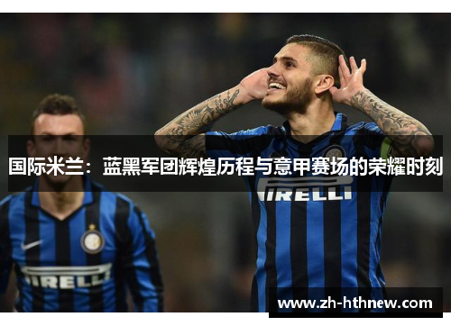 国际米兰：蓝黑军团辉煌历程与意甲赛场的荣耀时刻
