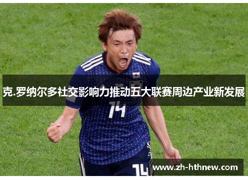 克.罗纳尔多社交影响力推动五大联赛周边产业新发展 克.罗纳尔多社交影响力推动五大联赛周边产业新发展