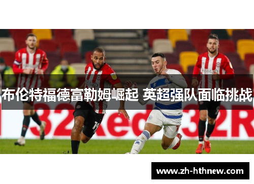 布伦特福德富勒姆崛起 英超强队面临挑战 布伦特福德富勒姆崛起 英超强队面临挑战